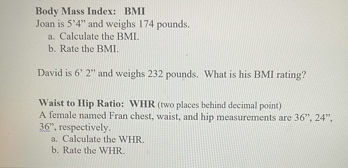 Body Mass Index: BMI
Joan is 5'4" and weighs 174 pounds.
a. Calculate the BMI.
b. Rate the BMI.
David is 6' 2" and weighs 232 pounds. What is his BMI rating?
Waist to Hip Ratio: WHR (two places behind decimal point)
A female named Fran chest, waist, and hip measurements are 36", 24",
36", respectively.
a. Calculate the WHR.
b. Rate the WHR.
