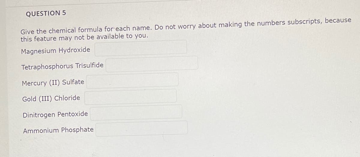 QUESTION 5
Give the chemical formula for each name. Do not worry about making the numbers subscripts, because
this feature may not be available to you.
Magnesium Hydroxide
Tetraphosphorus Trisulfide
Mercury (II) Sulfate
Gold (III) Chloride
Dinitrogen Pentoxide
Ammonium Phosphate
