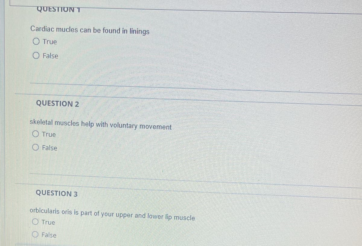 QUESTION T
Cardiac mucles can be found in linings
True
False
QUESTION 2
skeletal muscles help with voluntary movement
True
False
QUESTION 3
orbicularis oris is part of your upper and lower lip muscle
True
False