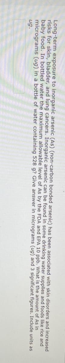 **Title: Long-term Exposure and Risks of Inorganic Arsenic (As)**

**Introduction:**
Inorganic arsenic (As), specifically non-carbon bonded arsenic, has been linked to various health risks, including skin disorders and increased risks for bladder and lung cancers.

**Sources of Exposure:**
Inorganic arsenic can be found in some drinking water supplies as well as foods such as rice and baby food.

**Regulatory Standards:**
To limit the risks, regulatory bodies such as the EPA have established maximum allowable levels of arsenic in public water supplies and food products.

**Example Calculation:**
In bottled water, the maximum allowable level of arsenic is 10 µg/L (micrograms per liter). 

**Problem Scenario:**
What is the amount of As in micrograms (µg) for a bottle of water containing 528 g of water? 

**Hint for Calculation:**
- Assume 1 mL of water weighs 1 g. Therefore, 528 g of water is approximately equal to 528 mL or 0.528 L.
- Use the concentration of arsenic (10 µg/L) to find the total amount in the bottle.

**Solution:**
- Amount of As = concentration x volume
- Amount of As = 10 µg/L x 0.528 L = 5.28 µg

**Conclusion:**
The bottle of water containing 528 g would therefore contain 5.28 µg of inorganic arsenic.

**Note:**
Always ensure precise measurements and calculations when dealing with contaminants such as inorganic arsenic to adhere to safety and health regulations.