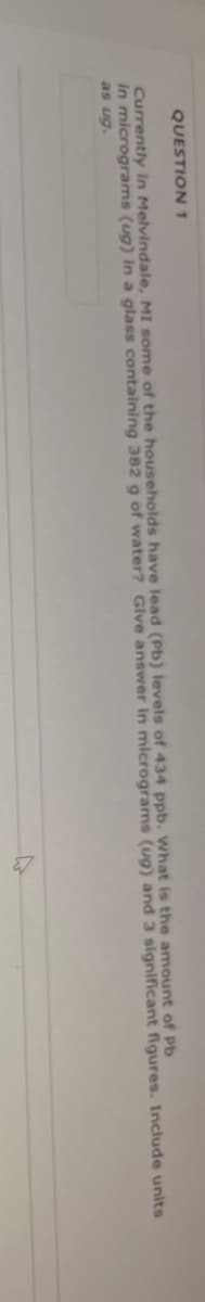 QUESTION 1
Currently in Melvindale, MI some of the households have lead (Pb) levels of 434 ppb. What is the amount of Pb
in micrograms (ug) in a glass containing 382 g of water? Give answer in micrograms (ug) and 3 significant figures. Include units
as ug.
