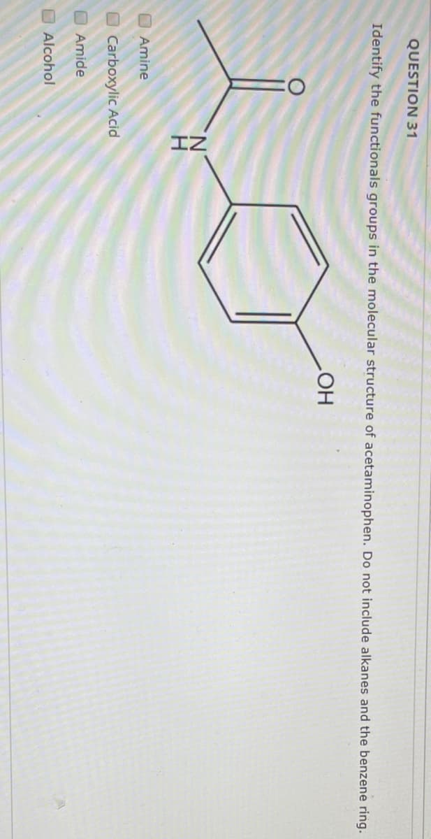 QUESTION 31
Identify the functionals groups in the molecular structure of acetaminophen. Do not include alkanes and the benzene ring.
HO
N.
H
Amine
Carboxylic Acid
O Amide
Alcohol
