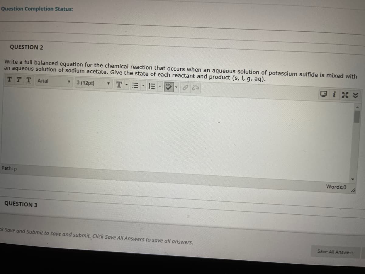 Question Completion Status:
QUESTION 2
Write a full balanced equation for the chemical reaction that occurs when an aqueous solution of potassium sulfide is mixed with
an aqueous solution of sodium acetate. Give the state of each reactant and product (s, I, g, aq).
тTT Arial
3 (12pt)
T -
Path: p
Words:0
QUESTION 3
Ek Save and Submit to save and submit. Click Save All Answers to save all answers.
Save All Answers
