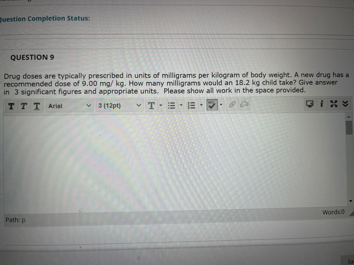 Question Completion Status:
QUESTION 9
Drug doses are typically prescribed in units of milligrams per kilogram of body weight. A new drug has a
recommended dose of 9.00 mg/ kg. How many milligrams would an 18.2 kg child take? Give answer
in 3 significant figures and appropriate units. Please show all work in the space provided.
ABC
T TT Arial
3 (12pt)
Words:0
Path: p
Sa

