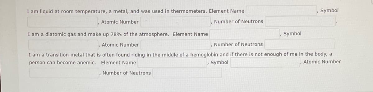 I am liquid at room temperature, a metal, and was used in thermometers. Element Name
, Symbol
Atomic Number
Number of Neutrons
I am a diatomic gas and make up 78% of the atmosphere. Element Name
Symbol
Atomic Number
Number of Neutrons
I am a transition metal that is often found riding in the middle of a hemoglobin and if there is not enough of me in the body, a
person can become anemic. Element Name
Symbol
Atomic Number
Number of Neutrons
