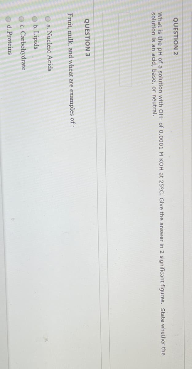 **Question 2:**

*What is the pH of a solution with OH- of 0.0001 M KOH at 25°C? Give the answer in 2 significant figures. State whether the solution is an acid, base, or neutral.*

[Input Box for Answer]

**Question 3:**

*Fruit, milk, and wheat are examples of:*

a. Nucleic Acids

b. Lipids

c. Carbohydrates

d. Proteins

[Options for Answer Selection]