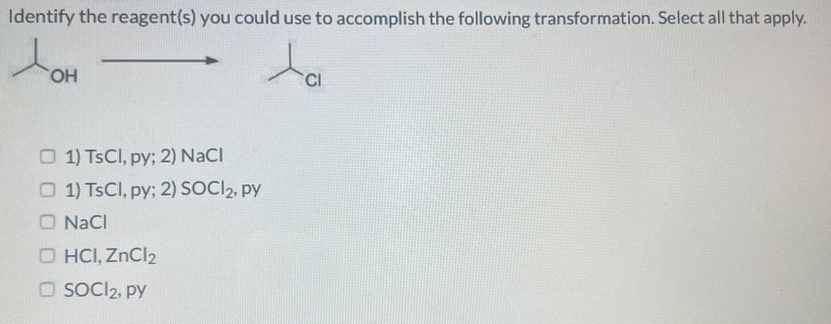 Identify the reagent(s) you could use to accomplish the following transformation. Select all that apply.
ta
OH
1) TsCl, py; 2) NaCl
1) TsCl, py; 2) SOCI2, py
O NaCl
O HCI, ZnCl2
O SOCI₂, py