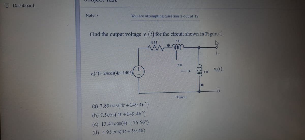 Dashboard
Note: -
You are attempting question 1 out of 12
Find the output voltage v, (t) for the circuit shown in Figure 1.
6 H
2 H
v(1)= 24cos(4/+140°)
4 H
Figure 1
(a) 7.89 cos (4t +149.46°)
(b) 7.5cos(4t +149.46°)
(c) 13.41cos(4t + 76.56°)
(d) 4.93 cos(4t +59.46)
