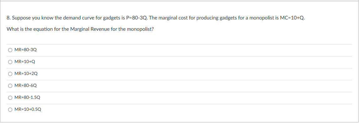 8. Suppose you know the demand curve for gadgets is P-80-3Q. The marginal cost for producing gadgets for a monopolist is MC=10+Q.
What is the equation for the Marginal Revenue for the monopolist?
O MR-80-3Q
O MR=10+Q
O MR=10+2Q
O MR-80-6Q
O MR=80-1.5Q
O MR=10+0.5Q