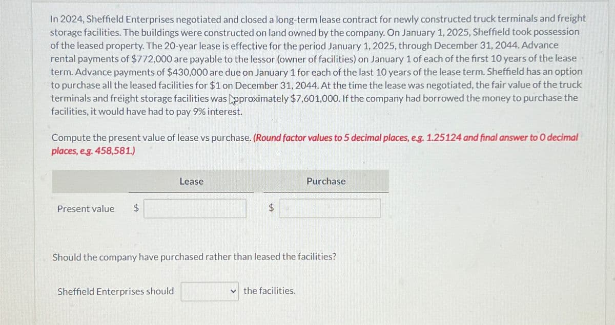 In 2024, Sheffield Enterprises negotiated and closed a long-term lease contract for newly constructed truck terminals and freight
storage facilities. The buildings were constructed on land owned by the company. On January 1, 2025, Sheffield took possession
of the leased property. The 20-year lease is effective for the period January 1, 2025, through December 31, 2044. Advance
rental payments of $772,000 are payable to the lessor (owner of facilities) on January 1 of each of the first 10 years of the lease
term. Advance payments of $430,000 are due on January 1 for each of the last 10 years of the lease term. Sheffield has an option
to purchase all the leased facilities for $1 on December 31, 2044. At the time the lease was negotiated, the fair value of the truck
terminals and freight storage facilities was pproximately $7,601,000. If the company had borrowed the money to purchase the
facilities, it would have had to pay 9% interest.
Compute the present value of lease vs purchase. (Round factor values to 5 decimal places, e.g. 1.25124 and final answer to 0 decimal
places, e.g. 458,581.)
Present value
Lease
Sheffield Enterprises should
to
Should the company have purchased rather than leased the facilities?
Purchase
the facilities.