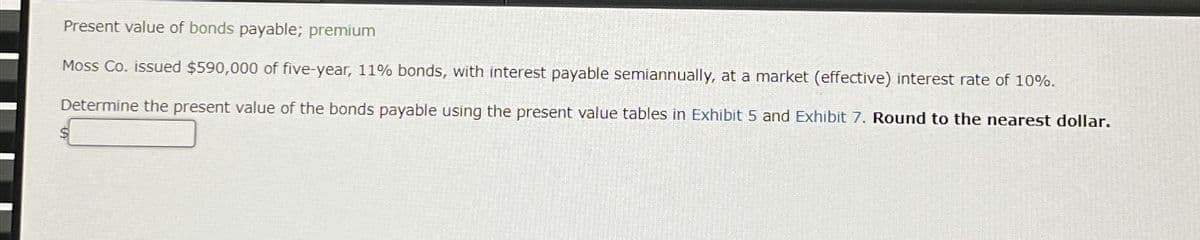 Present value of bonds payable; premium
Moss Co. issued $590,000 of five-year, 11% bonds, with interest payable semiannually, at a market (effective) interest rate of 10%.
Determine the present value of the bonds payable using the present value tables in Exhibit 5 and Exhibit 7. Round to the nearest dollar.