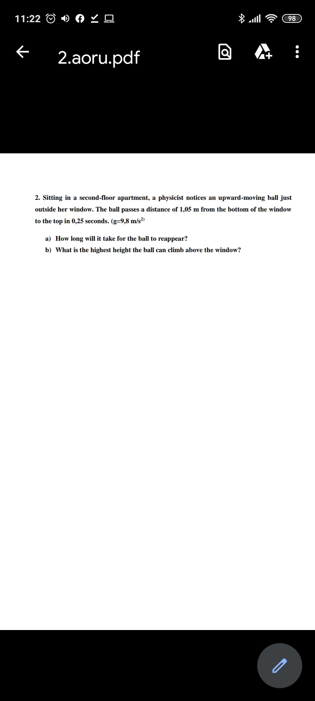 2. Sitting in a second-floor apartment, a physicist notices an upward-moving ball just
outside her window. The ball passes a distance of 1,05 m from the bottom of the window
to the top in 0,25 seconds. (g=9,8 m/s²)
a) How long will it take for the ball to reappear?
b) What is the highest height the ball can climb above the window?
