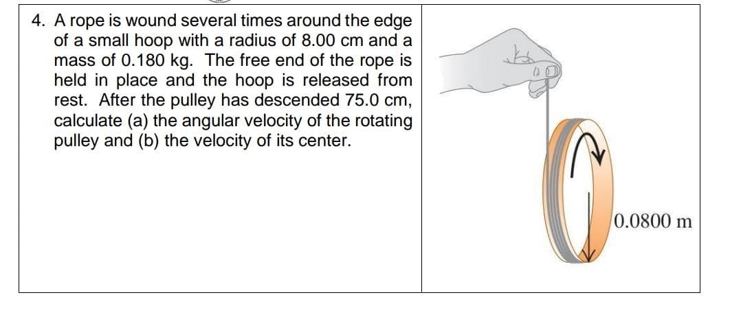 A rope is wound several times around the edge
of a small hoop with a radius of 8.00 cm and a
mass of 0.180 kg. The free end of the rope is
held in place and the hoop is released from
rest. After the pulley has descended 75.0 cm,
calculate (a) the angular velocity of the rotating
pulley and (b) the velocity of its center.
0.0800 m
