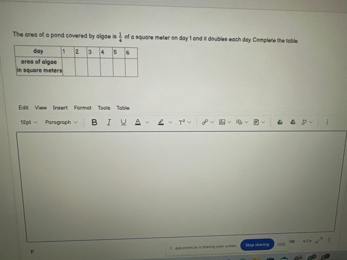 The area of a pond covered by algae is of a square meter on day 1 and it doubles each day. Complete the table.
day
area of algae
in square meters
12pt v
1
Р
2 3
Edit View Insert Format Tools Table
4 5
6
V
Paragraph B IUAV
2✓ T² V
BOVE
く早く聞く
Il app.zoom.us is sharing your screen.
44 V
***
ds <1> #
Hide
Stop sharing
