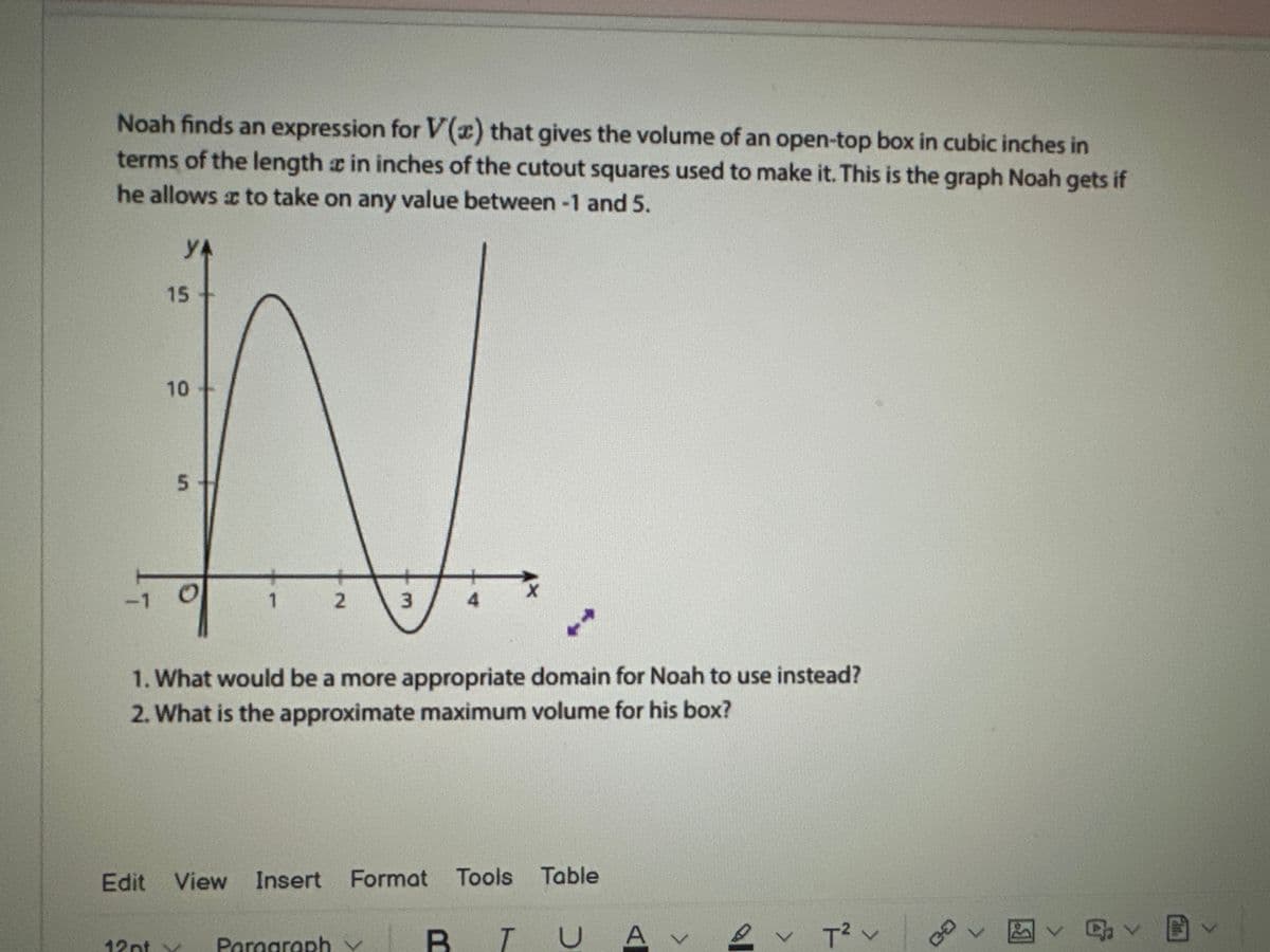 Noah finds an expression for V(x) that gives the volume of an open-top box in cubic inches in
terms of the length in inches of the cutout squares used to make it. This is the graph Noah gets if
he allows a to take on any value between -1 and 5.
YA
-1
15
10
5
1
12pt y
2
3
1. What would be a more appropriate domain for Noah to use instead?
2. What is the approximate maximum volume for his box?
Paragraph
Edit View Insert Format Tools Table
X
BI
в
T
UA
v T² v
CO
b
回