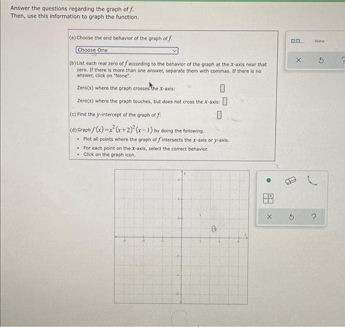 Answer the questions regarding the graph of f.
Then, use this information to graph the function.
(a) Choose the end behavior of the graph of f.
None
Choose One
(b) List each real zero of faccording to the behavior of the graph at the x-axis near that
zero. If there is more than one answer, separate them with commas. If there is no
answer, click on "None".
Zero(s) where the graph crosses thex-axis:
Zero(s) where the graph touches, but does not cross the x-axis:
(c) Find the y-intercept of the graph of f
(d) Graph f(x)=x (x+2) (x-1) by doing the foilowing.
• Plot all points where the graph of f intersects the x-axis or y-axis.
• For each point on the X-axis, select the correct behavior.
• Click on the graph icon.
