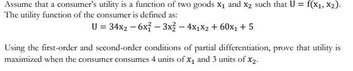 Assume that a consumer's utility is a function of two goods X₁ and X₂ such that U = f(x1, x2).
The utility function of the consumer is defined as:
U = 34x2 - 6x² – 3x² − 4x₁x2 + 60x₁ + 5
Using the first-order and second-order conditions of partial differentiation, prove that utility is
maximized when the consumer consumes 4 units of x₁ and 3 units of X₂.