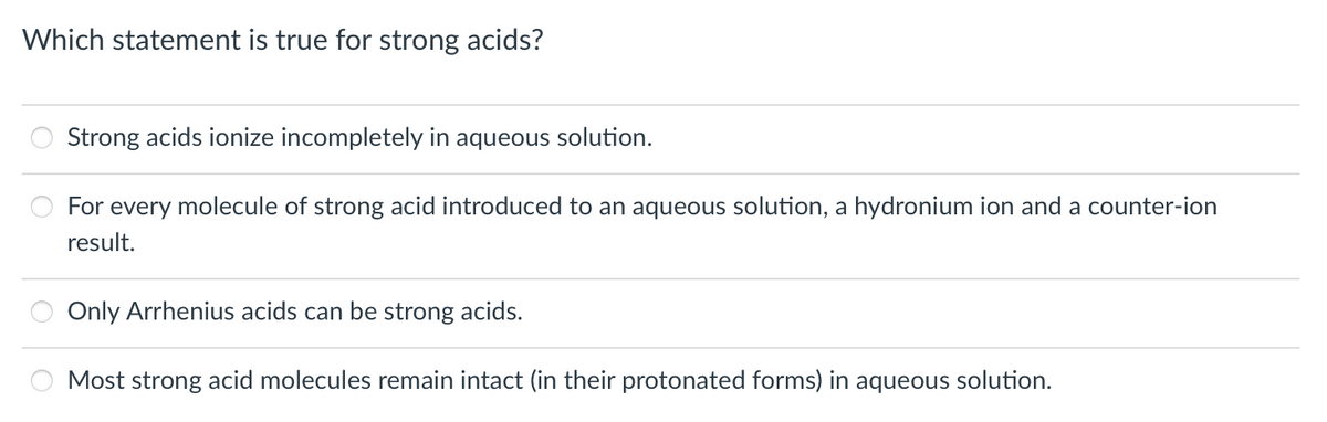 Which statement is true for strong acids?
Strong acids ionize incompletely in aqueous solution.
For every molecule of strong acid introduced to an aqueous solution, a hydronium ion and a counter-ion
result.
Only Arrhenius acids can be strong acids.
Most strong acid molecules remain intact (in their protonated forms) in aqueous solution.