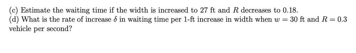 (c) Estimate the waiting time if the width is increased to 27 ft and \( R \) decreases to 0.18.

(d) What is the rate of increase \( \delta \) in waiting time per 1-ft increase in width when \( w = 30 \) ft and \( R = 0.3 \) vehicle per second?