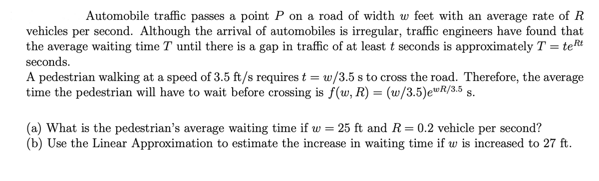 ### Traffic and Pedestrian Waiting Time Analysis

Automobile traffic passes a point \(P\) on a road of width \(w\) feet with an average rate of \(R\) vehicles per second. Although the arrival of automobiles is irregular, traffic engineers have found that the average waiting time \(T\) until there is a gap in traffic of at least \(t\) seconds is approximately \( T = t e^{Rt} \) seconds.

A pedestrian walking at a speed of 3.5 ft/s requires \( t = w / 3.5 \) s to cross the road. Therefore, the average time the pedestrian will have to wait before crossing is \( f(w, R) = \left( \frac{w}{3.5} \right) e^{wR / 3.5} \) seconds.

#### Problems

**(a) What is the pedestrian’s average waiting time if \( w = 25 \) ft and \( R = 0.2 \) vehicle per second?**

**(b) Use the Linear Approximation to estimate the increase in waiting time if \( w \) is increased to 27 ft.**

### Solutions

**(a) Calculating the pedestrian’s average waiting time:**

Given:
- \( w = 25 \) feet
- \( R = 0.2 \) vehicle per second

We use the formula:
\[ f(w, R) = \left( \frac{w}{3.5} \right) e^{wR / 3.5} \]

Substituting \( w = 25 \) and \( R = 0.2 \):
\[ f(25, 0.2) = \left( \frac{25}{3.5} \right) e^{(25 \times 0.2) / 3.5} \]
\[ f(25, 0.2) = \left( 7.142857 \right) e^{5/3.5} \]
\[ f(25, 0.2) = 7.142857 e^{1.42857} \]
\[ f(25, 0.2) \approx 7.142857 \times 4.177 \]
\[ f(25, 0.2) \approx 29.82 \, \text{seconds} \]

**(b) Est