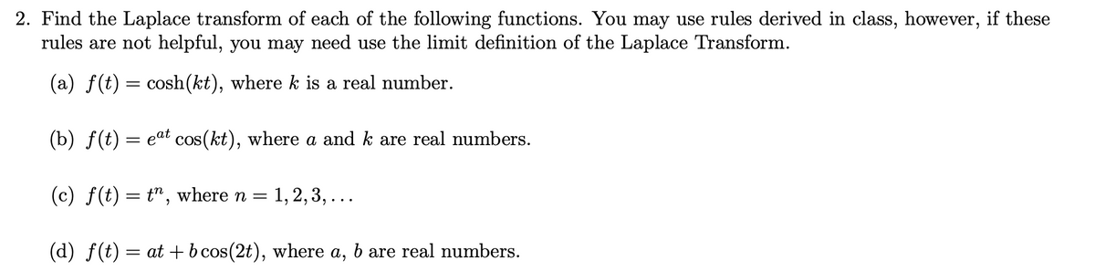 2. Find the Laplace transform of each of the following functions. You may use rules derived in class, however, if these
rules are not helpful, you may need use the limit definition of the Laplace Transform.
(a) f(t) = cosh(kt), where k is a real number.
(b) f(t) = eat cos(kt), where a and k are real numbers.
(c) f(t) = t", where n = 1, 2, 3, .
(d) f(t) = at + bcos(2t), where a, b are real numbers.