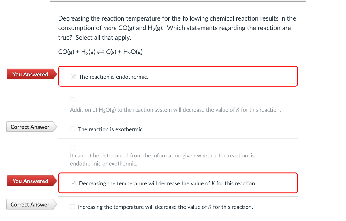 You Answered
Correct Answer
You Answered
Correct Answer
Decreasing the reaction temperature for the following chemical reaction results in the
consumption of more CO(g) and H₂(g). Which statements regarding the reaction are
true? Select all that apply.
CO(g) + H₂(g) C(s) + H₂O(g)
✔The reaction is endothermic.
Addition of H₂O(g) to the reaction system will decrease the value of K for this reaction.
The reaction is exothermic.
It cannot be determined from the information given whether the reaction is
endothermic or exothermic.
✔Decreasing the temperature will decrease the value of K for this reaction.
Increasing the temperature will decrease the value of K for this reaction.