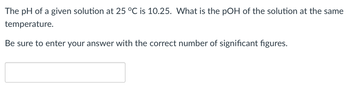 The pH of a given solution at 25 °C is 10.25. What is the pOH of the solution at the same
temperature.
Be sure to enter your answer with the correct number of significant figures.