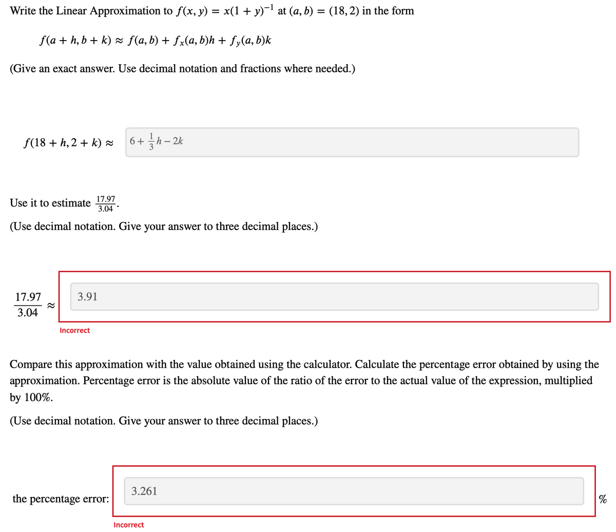 ### Linear Approximation and Error Analysis

#### Problem Statement:

**Objective:** Write the Linear Approximation to \( f(x, y) = x(1 + y)^{-1} \) at \( (a, b) = (18, 2) \) in the form:

\[ f(a + h, b + k) \approx f(a, b) + f_x(a, b)h + f_y(a, b)k \]

**Provide an exact answer. Use decimal notation and fractions where needed.**

#### Solution:

The linear approximation at \( (18, 2) \) is:

\[ f(18 + h, 2 + k) \approx 6 + \frac{1}{3}h - 2k \]

#### Estimation:

Use this approximation to estimate \( \frac{17.97}{3.04} \).

**Instructions:** Use decimal notation. Provide your answer to three decimal places.

\[ \frac{17.97}{3.04} \approx 3.91 \]

**Feedback:** The given answer is marked as incorrect.

#### Error Analysis:

**Task:** Compare this approximation with the value obtained using a calculator. Calculate the percentage error obtained by using the approximation. The percentage error is the absolute value of the ratio of the error to the actual value of the expression, multiplied by 100%.

\[ \text{Percentage Error} = \left| \frac{\text{Error}}{\text{Actual Value}} \right| \times 100\% \]

**Instructions:** Use decimal notation. Provide your answer to three decimal places.

\[ \text{The percentage error: } 3.261 \% \]

**Feedback:** The given percentage error is marked as incorrect.

#### Explanation of Textboxes and Feedback:

1. The estimated value of \( \frac{17.97}{3.04} \approx 3.91 \) is entered in a textbox highlighted in red, indicating an incorrect answer.
2. The calculated percentage error \( 3.261\% \) is also entered in a textbox highlighted in red, indicating an incorrect answer.
   
The provided mathematical expressions and methods illustrate the process of linear approximation and error analysis, important concepts in calculus and numerical methods. These examples highlight the significance of accuracy and precision in mathematical computations.