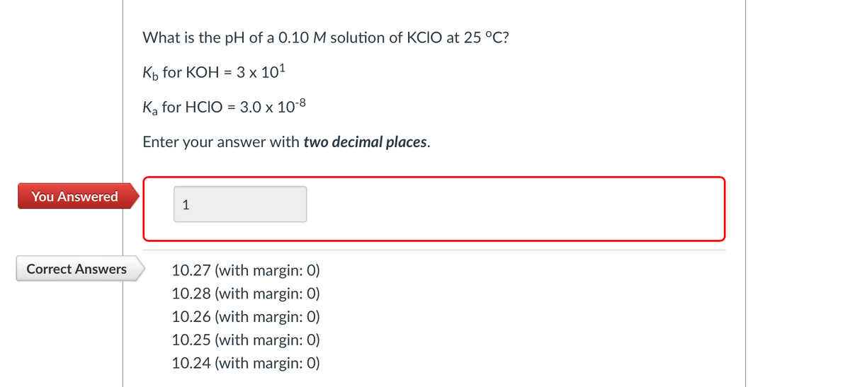 You Answered
Correct Answers
What is the pH of a 0.10 M solution of KCIO at 25 °C?
Kb for KOH = 3 x 10¹
Ka for HCIO = 3.0 x 10-8
Enter your answer with two decimal places.
1
10.27 (with margin: 0)
10.28 (with margin: 0)
10.26 (with margin: 0)
10.25 (with margin: 0)
10.24 (with margin: 0)