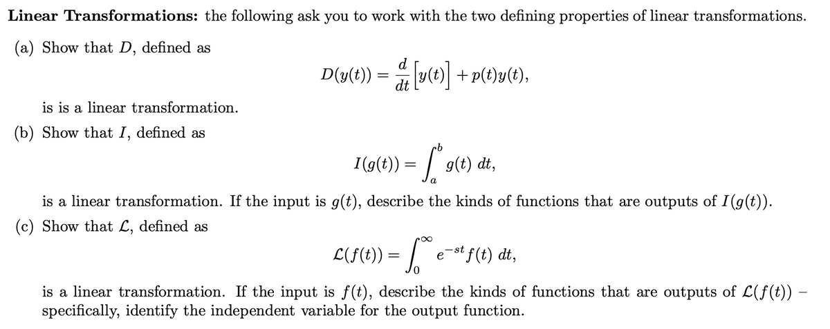 ### Linear Transformations
The following exercises ask you to work with the two defining properties of linear transformations.

**(a)** Show that \( D \), defined as
\[
D(y(t)) = \frac{d}{dt} \left[ y(t) \right] + p(t)y(t),
\]
is a linear transformation.

**(b)** Show that \( I \), defined as
\[
I(g(t)) = \int_a^b g(t) \, dt,
\]
is a linear transformation. If the input is \( g(t) \), describe the kinds of functions that are outputs of \( I(g(t)) \).

**(c)** Show that \( \mathcal{L} \), defined as
\[
\mathcal{L}(f(t)) = \int_0^\infty e^{-st} f(t) \, dt,
\]
is a linear transformation. If the input is \( f(t) \), describe the kinds of functions that are outputs of \( \mathcal{L}(f(t)) \) – specifically, identify the independent variable for the output function.