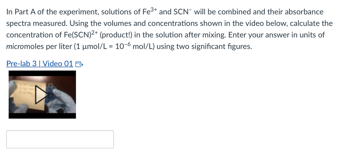 In Part A of the experiment, solutions of Fe³+ and SCN will be combined and their absorbance
spectra measured. Using the volumes and concentrations shown in the video below, calculate the
concentration of Fe(SCN)²+ (product!) in the solution after mixing. Enter your answer in units of
micromoles per liter (1 µmol/L = 10-6 mol/L) using two significant figures.
Pre-lab 3 | Video 01 >