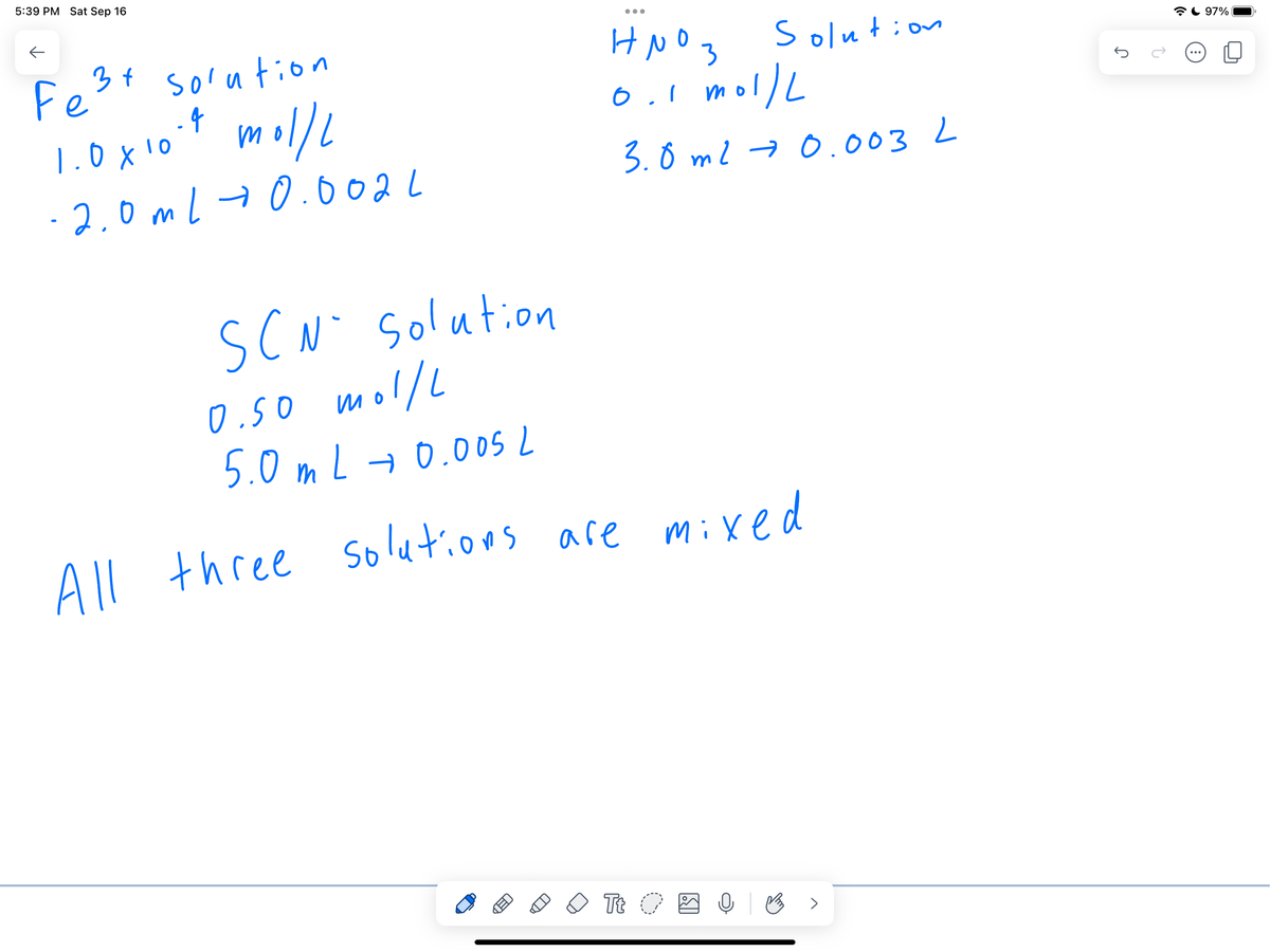 5:39 PM Sat Sep 16
←
Fe³x solution
1.0 x 10.9 mol/l
-2.0ml 0.0021
●●●
HNO3
0.1 mol/L
3.0 m2 → 0.0032
Solution
SCN Solution
0.50 mol/L
5.0 mL → 0.005
All three solutions are mixed
Tt O
Q
B
97%