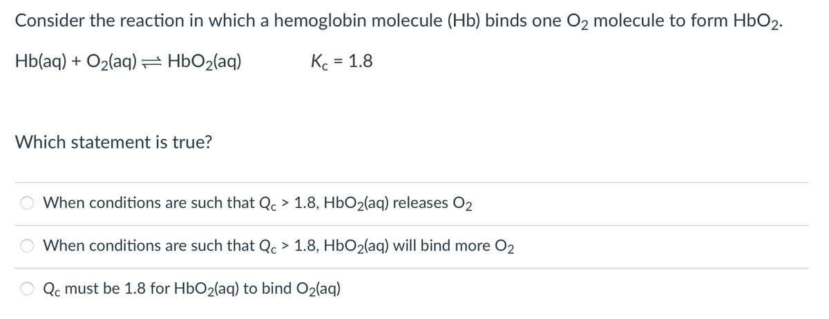 Consider the reaction in which a hemoglobin molecule (Hb) binds one O₂ molecule to form HbO₂.
Hb(aq) + O₂(aq) = HbO₂(aq)
Kc = 1.8
Which statement is true?
O
When conditions are such that Qc > 1.8, HbO₂(aq) releases O₂
When conditions are such that Qc > 1.8, HbO₂(aq) will bind more O2
Qc must be 1.8 for HbO₂(aq) to bind O₂(aq)