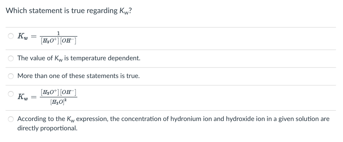 Which statement is true regarding Kw?
1
[H3O+] [OH-]
7,0 + ][0
The value of Kw is temperature dependent.
Kw
=
More than one of these statements is true.
KW
[H3O+] [OH-]
[H₂O]²
According to the Kw expression, the concentration of hydronium ion and hydroxide ion in a given solution are
directly proportional.