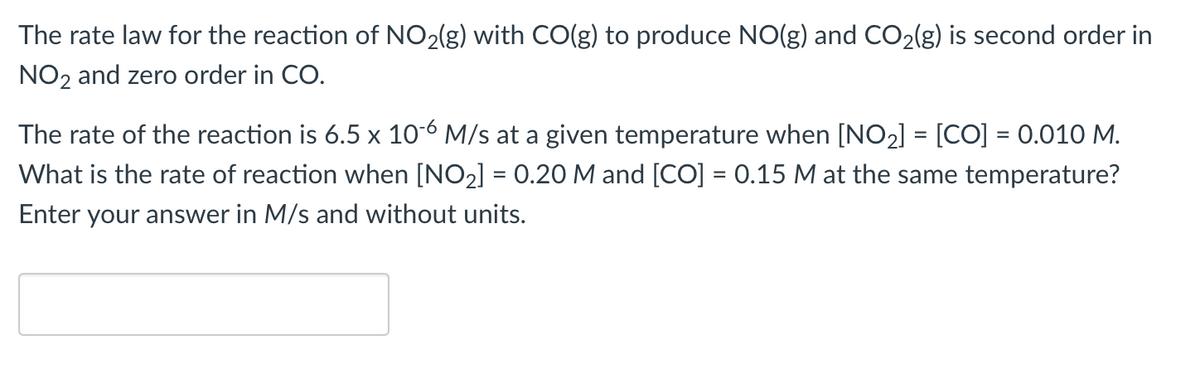 The rate law for the reaction of NO2(g) with CO(g) to produce NO(g) and CO₂(g) is second order in
NO2 and zero order in CO.
The rate of the reaction is 6.5 x 10-6 M/s at a given temperature when [NO₂] = [CO] = 0.010 M.
What is the rate of reaction when [NO₂] = 0.20 M and [CO] = 0.15 M at the same temperature?
Enter your answer in M/s and without units.