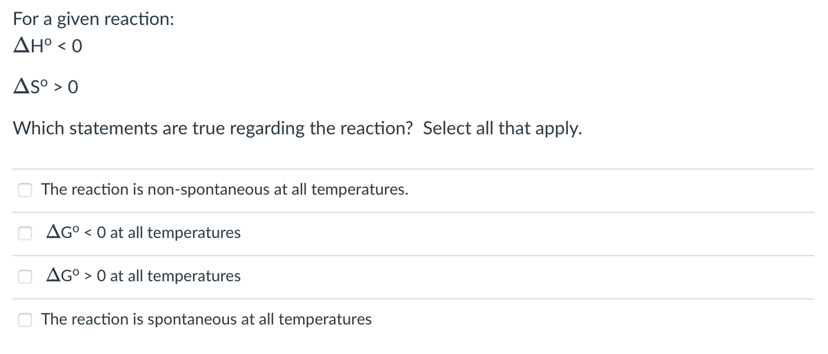 For a given reaction:
ΔΗ° < 0
Asº > 0
Which statements are true regarding the reaction? Select all that apply.
The reaction is non-spontaneous at all temperatures.
AGO < 0 at all temperatures
AGO> 0 at all temperatures
The reaction is spontaneous at all temperatures