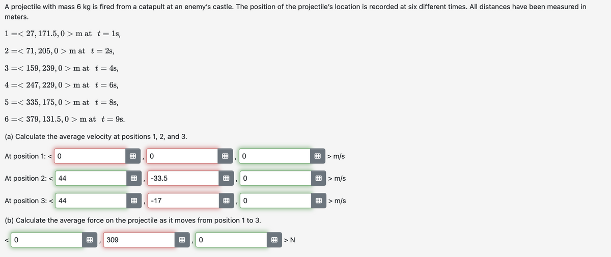 A projectile with mass 6 kg is fired from a catapult at an enemy's castle. The position of the projectile's location is recorded at six different times. All distances have been measured in
meters.
1 =< 27, 171.5, 0> m at t = 1s,
2 = 71, 205,0 > m at t = 2s,
3 =< 159, 239,0> m at t = 4s,
4 =< 247, 229,0> m at t = 6s,
5 =< 335, 175,0> m at t = 8s,
6 =< 379, 131.5,0> mat t=
- 9s.
(a) Calculate the average velocity at positions 1, 2, and 3.
At position 1: < 0
At position 2: < 44
At position 3: < 44
< 0
I
309
I
0
-33.5
-17
I
0
I
0
(b) Calculate the average force on the projectile as it moves from position 1 to 3.
0
0
>N
> m/s
> m/s
> m/s