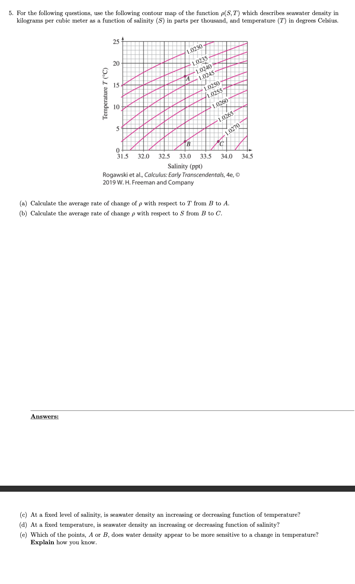 ### Contour Map Analysis of Seawater Density

To address the following questions, we will use the contour map provided for the function \( \rho(S, T) \), which describes seawater density in kilograms per cubic meter. This density is given as a function of salinity (\( S \)) in parts per thousand, and temperature (\( T \)) in degrees Celsius.

#### Contour Map Explanation

The contour map plots temperature (\( T \)) on the vertical axis (ranging from 0°C to 25°C) and salinity (\( S \)) on the horizontal axis (ranging from 31.5 to 34.5 parts per thousand). Contour lines on the map represent constant seawater densities. These are labeled with values such as 1.0220, 1.0230, etc. The labeled points A, B, and C are specific locations on the map where rates of change will be calculated.

#### Questions

(a) **Calculate the average rate of change of \( \rho \) with respect to \( T \) from B to A.**

(b) **Calculate the average rate of change of \( \rho \) with respect to \( S \) from B to C.**

(c) **At a fixed level of salinity, is seawater density an increasing or decreasing function of temperature?**

(d) **At a fixed temperature, is seawater density an increasing or decreasing function of salinity?**

(e) **Which of the points, A or B, does water density appear to be more sensitive to a change in temperature? Explain how you know.**

### Answers:

**(a) Calculation:**
- **Point B:** 
  - Temperature \( T_B \): 5°C
  - Density \( \rho_B \): Approximately 1.0260 kg/m³
- **Point A:** 
  - Temperature \( T_A \): 15°C
  - Density \( \rho_A \): Approximately 1.0250 kg/m³

Average rate of change of \( \rho \) with respect to \( T \):
\[ \frac{\Delta \rho}{\Delta T} = \frac{\rho_A - \rho_B}{T_A - T_B} = \frac{1.0250 - 1.0260}{15 - 5} = \frac{-0.0010}{10} = -0.0001 \