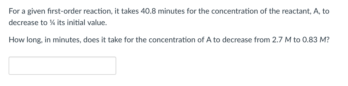 For a given first-order reaction, it takes 40.8 minutes for the concentration of the reactant, A, to
decrease to 14 its initial value.
How long, in minutes, does it take for the concentration of A to decrease from 2.7 M to 0.83 M?