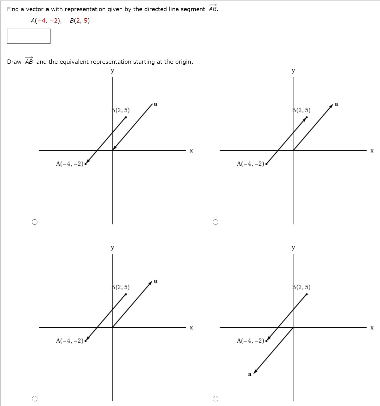 Find a vector a with representation given by the directed line segment AB.
A(-4, -2),
В(2, 5)
Draw AB and the equivalent representation starting at the origin.
y
y
a
B(2,5)
B(2, 5)
A(-4, -2).
A(-4, -2) .
y
y
a
B(2, 5)
B(2,5)
A(-4, -2).
A(-4, -2)
