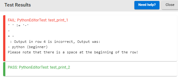 Test Results
FAIL: PythonEditor Test: test_print_1
Need help?
: Output in row 4 is incorrect, Output was:
python (beginner)
Please note that there is a space at the beginning of the row!
PASS: PythonEditor Test: test_print_2
Close