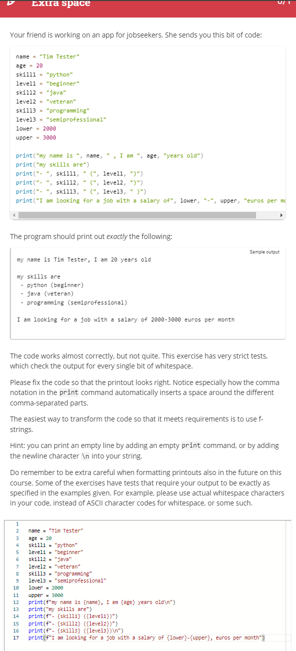 Extra space
Your friend is working on an app for jobseekers. She sends you this bit of code:
name = "Tim Tester"
age = 20
skilll "python"
level1 = "beginner"
skil12= "java"
level2 = "veteran"
skill3 = "programming"
level3 = "semiprofessional"
lower 2000
upper 3000
print("my name is ", name, ", I am ", age, "years old")
print("my skills are")
print("-", skilll, " (", level1, ")")
print("-", skil12, "(", level2, ")")
print("-", skill3, " (", level3, ")")
print("I am looking for a job with a salary of", lower, "-", upper, "euros per mc
The program should print out exactly the following:
my name is Tim Tester, I am 20 years old
my skills are
- python (beginner)
- java (veteran)
- programming (semiprofessional)
I am looking for a job with a salary of 2000-3000 euros per month
The code works almost correctly, but not quite. This exercise has very strict tests,
which check the output for every single bit of whitespace.
Please fix the code so that the printout looks right. Notice especially how the comma
notation in the print command automatically inserts a space around the different
comma-separated parts.
The easiest way to transform the code so that it meets requirements is to use f-
strings.
Sample output
Hint: you can print an empty line by adding an empty print command, or by adding
the newline character \n into your string.
1
2 name = "Tim Tester"
3 age = 20
4
skill1= "python"
5 level1 = "beginner"
6 skill2 = "java"
U/1
Do remember to be extra careful when formatting printouts also in the future on this
course. Some of the exercises have tests that require your output to be exactly as
specified in the examples given. For example, please use actual whitespace characters
in your code, instead of ASCII character codes for whitespace, or some such.
7 level2 = "veteran"
8 skill3 = "programming"
9
10
level3 = "semiprofessional"
lower 2000
11 upper 3000
12 print (f"my name is {name}, I am {age} years old\n")
13 print("my skills are")
14 print (f"- {skill1} ({level1})")
15 print (f"- {skill2} ({level2})")
16 print (f"- {skill3} ({level3})\n")
17 print (f"I am looking for a job with a salary of (lower}-{upper}, euros per month"