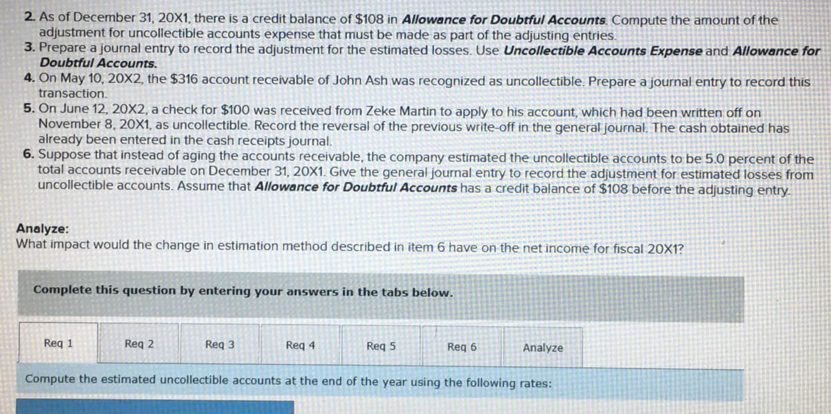 2. As of December 31, 20X1, there is a credit balance of $108 in Allowance for Doubtful Accounts. Compute the amount of the
adjustment for uncollectible accounts expense that must be made as part of the adjusting entries.
3. Prepare a journal entry to record the adjustment for the estimated losses. Use Uncollectible Accounts Expense and Allowance for
Doubtful Accounts.
4. On May 10, 20X2, the $316 account receivable of John Ash was recognized as uncollectible. Prepare a journal entry to record this
transaction.
5. On June 12, 20X2, a check for $100 was received from Zeke Martin to apply to his account, which had been written off on
November 8, 20X1, as uncollectible. Record the reversal of the previous write-off in the general journal. The cash obtained has
already been entered in the cash receipts journal.
6. Suppose that instead of aging the accounts receivable, the company estimated the uncollectible accounts to be 5.0 percent of the
total accounts receivable on December 31, 20X1. Give the general journal entry to record the adjustment for estimated losses from
uncollectible accounts. Assume that Allowance for Doubtful Accounts has a credit balance of $108 before the adjusting entry.
Analyze:
What impact would the change in estimation method described in item 6 have on the net income for fiscal 20X1?
Complete this question by entering your answers in the tabs below.
Req 1
Req 2
Req 3
Req 4
Req 5
Req 6
Analyze
Compute the estimated uncollectible accounts at the end of the year using the following rates:
