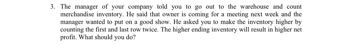 3. The manager of your company told you to go out to the warehouse and count
merchandise inventory. He said that owner is coming for a meeting next week and the
manager wanted to put on a good show. He asked you to make the inventory higher by
counting the first and last row twice. The higher ending inventory will result in higher net
profit. What should you do?
