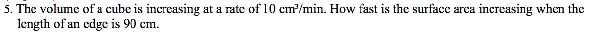 5. The volume of a cube is increasing at a rate of 10 cm/min. How fast is the surface area increasing when the
length of an edge is 90 cm.
