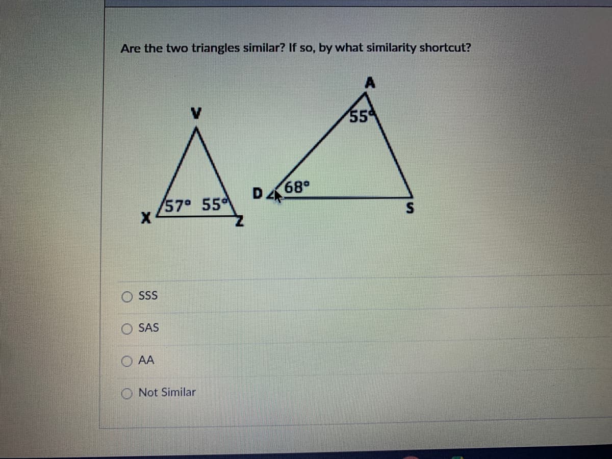 Are the two triangles similar? If so, by what similarity shortcut?
55
68°
D
/57° 55
SS
SAS
AA
Not Similar
