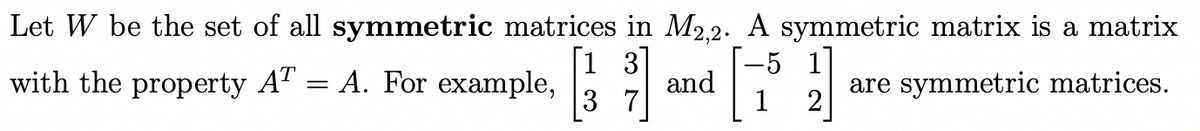 Let W be the set of all symmetric matrices in M2.2. A symmetric matrix is a matrix
[1 3]
and
3 7
with the property AT = A. For example,
are symmetric matrices.
2
1
