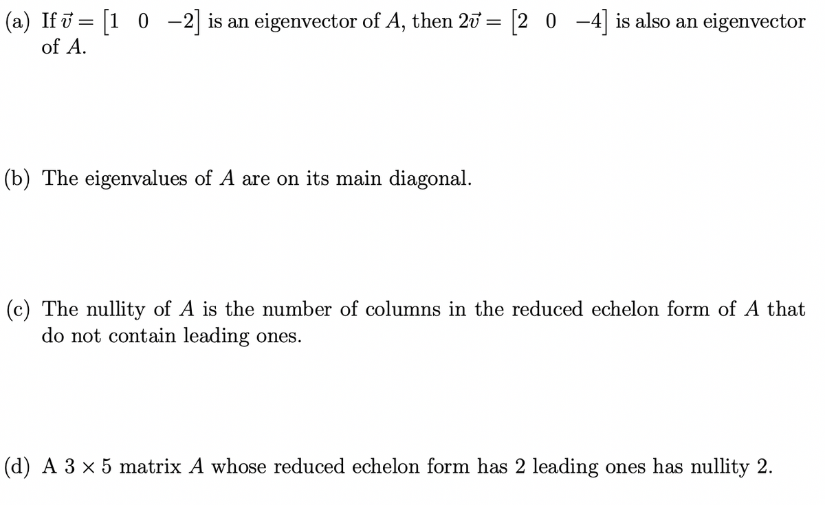 (a) If i = [1 0 -2| is an eigenvector of A, then 20 = |2 0 -4] is also an eigenvector
of A.
(b) The eigenvalues of A are on its main diagonal.
(c) The nullity of A is the number of columns in the reduced echelon form of A that
do not contain leading ones.
(d) A 3 x 5 matrix A whose reduced echelon form has 2 leading ones has nullity 2.
