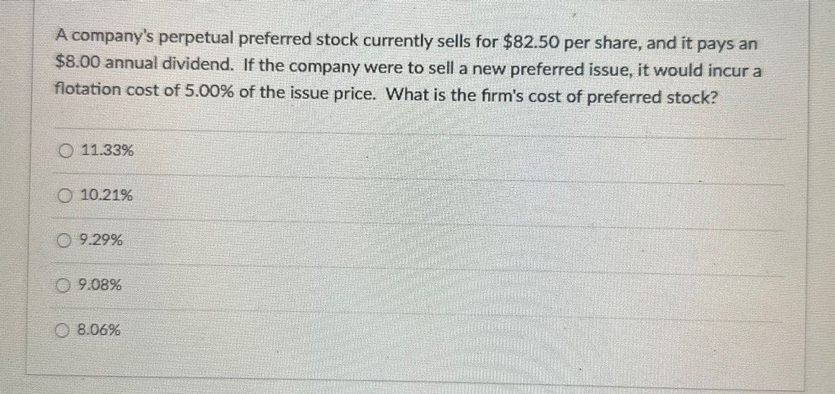 A company's perpetual preferred stock currently sells for $82.50 per share, and it pays an
$8.00 annual dividend. If the company were to sell a new preferred issue, it would incur a
flotation cost of 5.00% of the issue price. What is the firm's cost of preferred stock?
11.33%
10.21%
9.29%
9.08%
8.06%