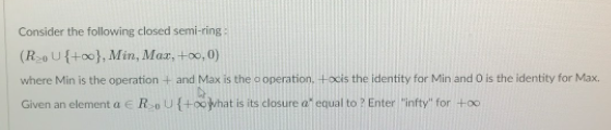 Consider the following closed semi-ring:
(RoU{+o0}, Min, Max, +x, 0)
where Min is the operation + and Max is the o operation, +ocis the identity for Min and O is the identity for Max.
Given an element a e RoU{+00what is its closure a" equal to ? Enter "infty" for +oo
